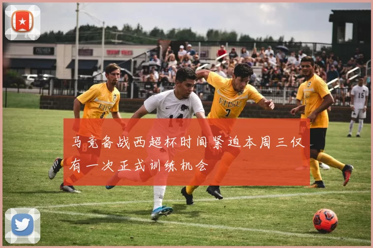 马竞备战西超杯时间紧迫本周三仅有一次正式训练机会