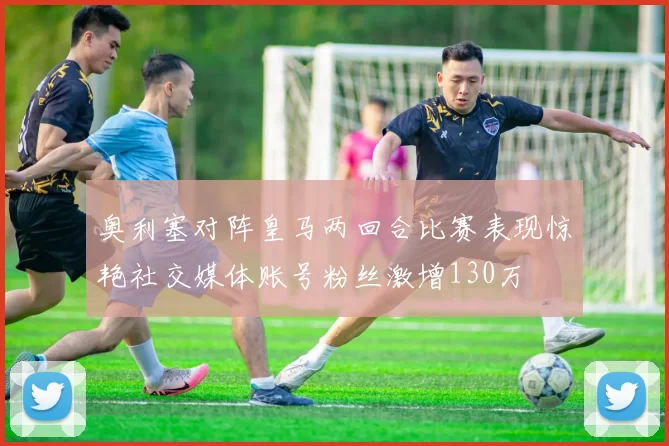 奥利塞对阵皇马两回合比赛表现惊艳社交媒体账号粉丝激增130万