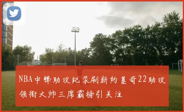 NBA中锋助攻纪录刷新约基奇22助攻领衔大帅三席霸榜引关注